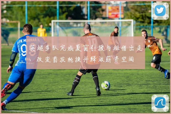 英超多队完成夏窗引援与租借出走，改变首发轮换并释放薪资空间