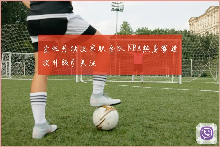 金牡丹助攻串联全队 NBA热身赛进攻升级引关注