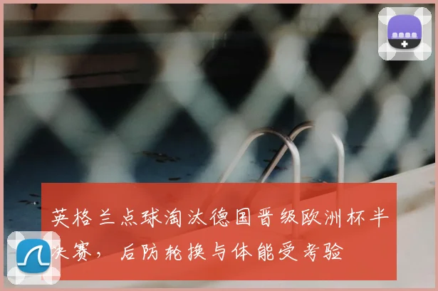 英格兰点球淘汰德国晋级欧洲杯半决赛，后防轮换与体能受考验