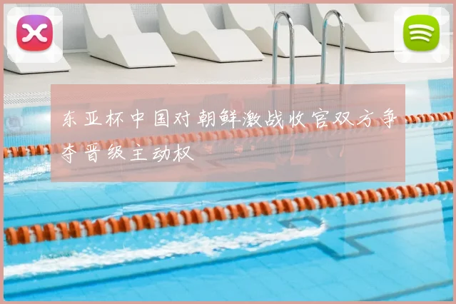 东亚杯中国对朝鲜激战收官双方争夺晋级主动权