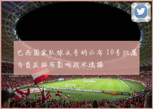 巴西国家队球衣号码公布 10号归属与首发排布影响战术选择