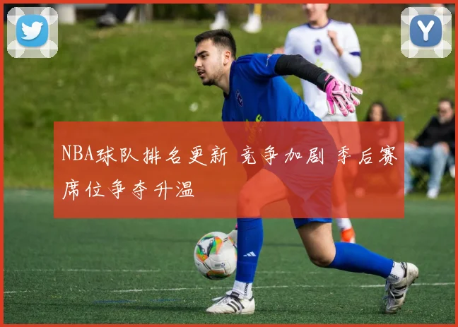 NBA球队排名更新 竞争加剧 季后赛席位争夺升温