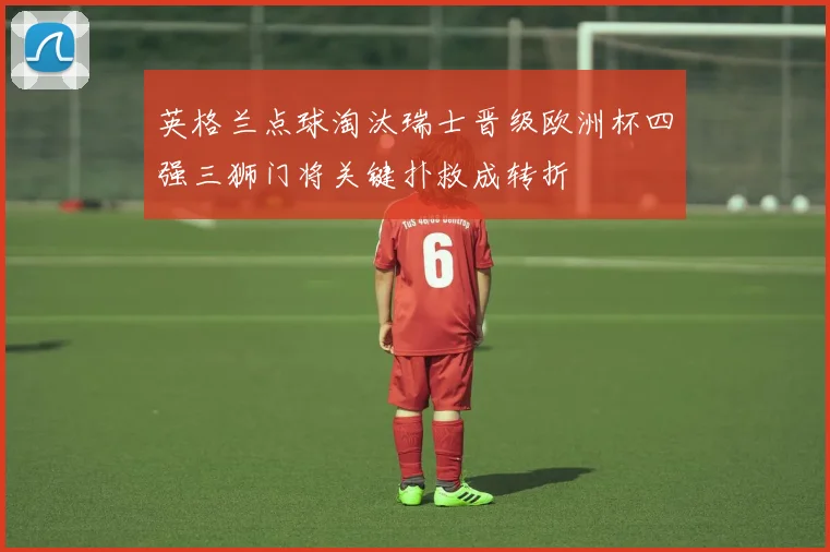 英格兰点球淘汰瑞士晋级欧洲杯四强三狮门将关键扑救成转折