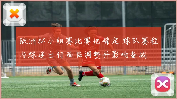 欧洲杯小组赛比赛地确定 球队赛程与球迷出行面临调整并影响备战