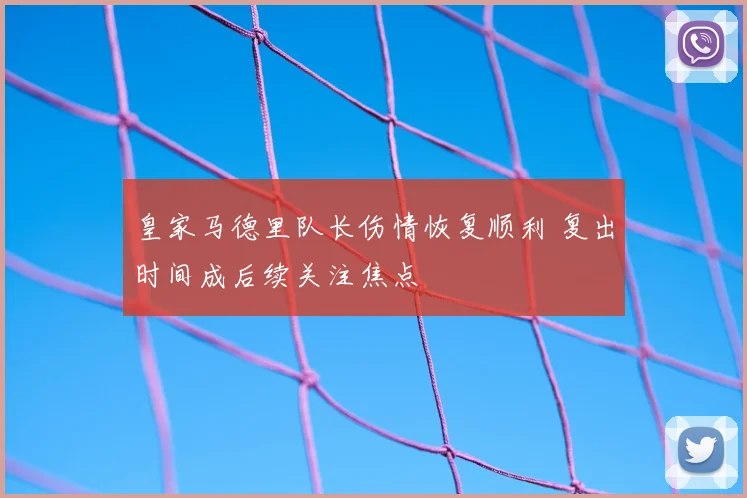 皇家马德里队长伤情恢复顺利 复出时间成后续关注焦点