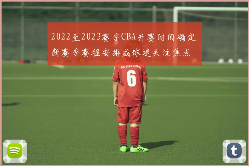 2022至2023赛季CBA开赛时间确定 新赛季赛程安排成球迷关注焦点