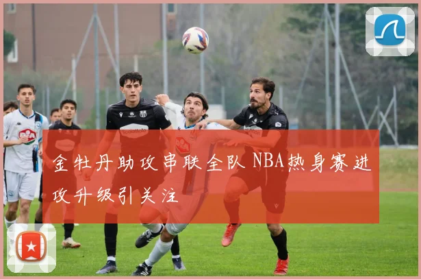 金牡丹助攻串联全队 NBA热身赛进攻升级引关注