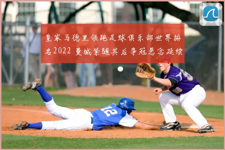 皇家马德里领跑足球俱乐部世界排名2022 曼城紧随其后争冠悬念延续