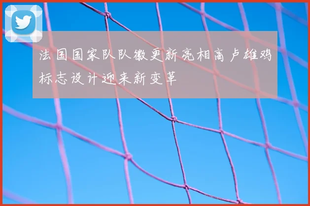 法国国家队队徽更新亮相高卢雄鸡标志设计迎来新变革