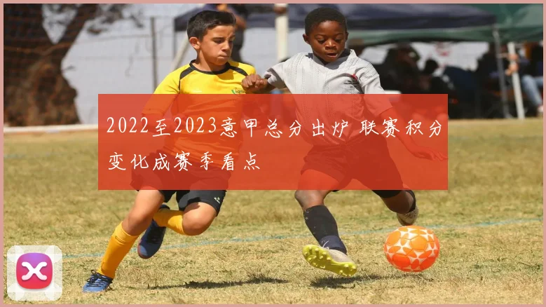 2022至2023意甲总分出炉 联赛积分变化成赛季看点