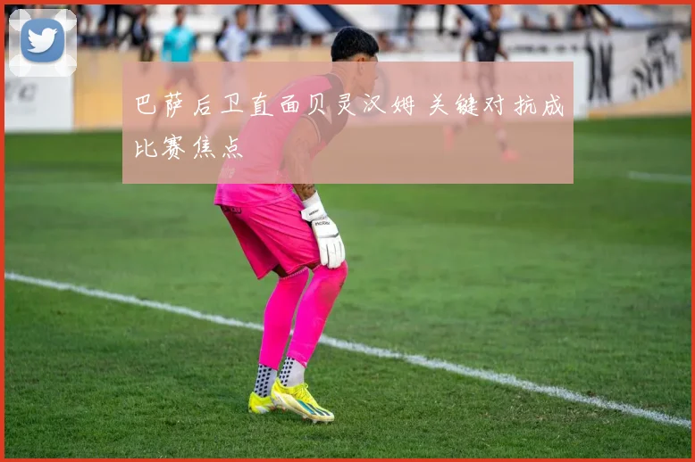 巴萨后卫直面贝灵汉姆 关键对抗成比赛焦点