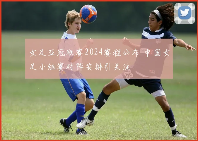 女足亚冠联赛2024赛程公布 中国女足小组赛对阵安排引关注