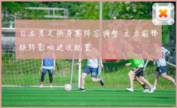 日本男足热身赛阵容调整 主力前锋缺阵影响进攻配置