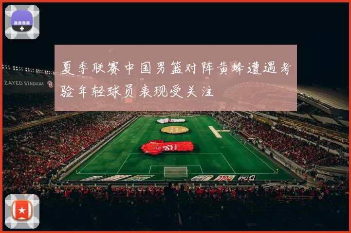 夏季联赛中国男篮对阵黄蜂遭遇考验年轻球员表现受关注