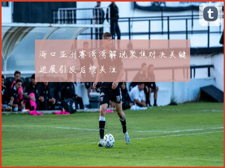 海口亚洲赛湾湾解说聚焦对决关键进展引发后续关注