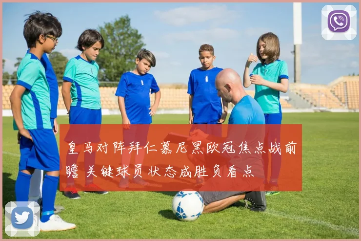 皇马对阵拜仁慕尼黑欧冠焦点战前瞻 关键球员状态成胜负看点