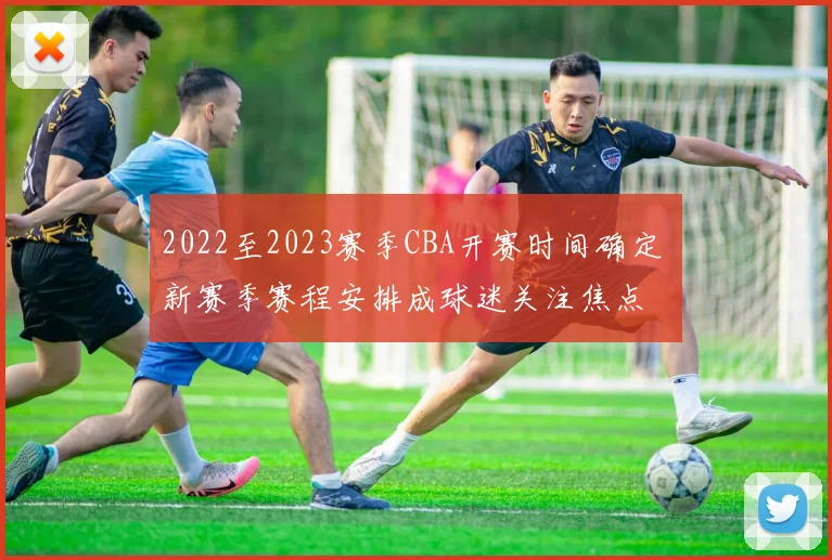2022至2023赛季CBA开赛时间确定 新赛季赛程安排成球迷关注焦点