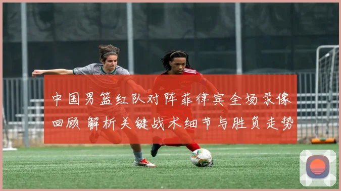 中国男篮红队对阵菲律宾全场录像回顾 解析关键战术细节与胜负走势