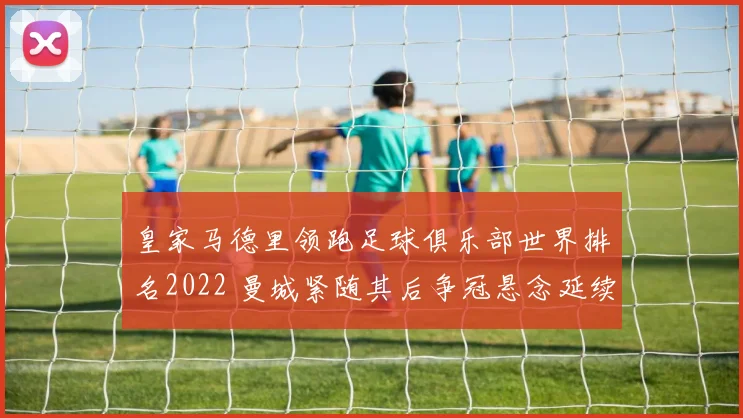 皇家马德里领跑足球俱乐部世界排名2022 曼城紧随其后争冠悬念延续