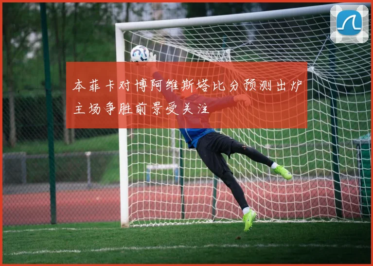 本菲卡对博阿维斯塔比分预测出炉主场争胜前景受关注