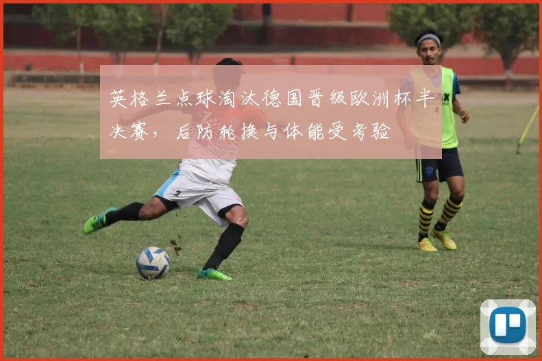 英格兰点球淘汰德国晋级欧洲杯半决赛，后防轮换与体能受考验