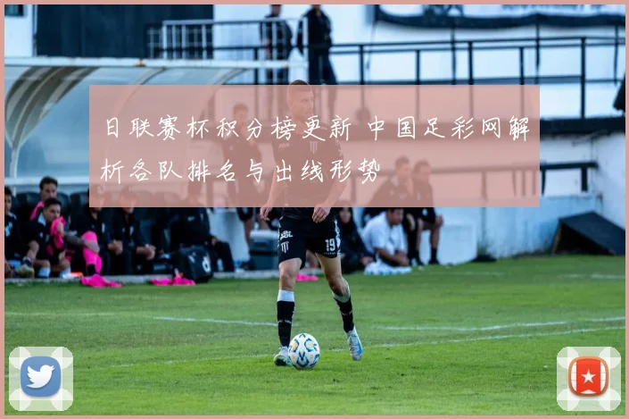 日联赛杯积分榜更新 中国足彩网解析各队排名与出线形势