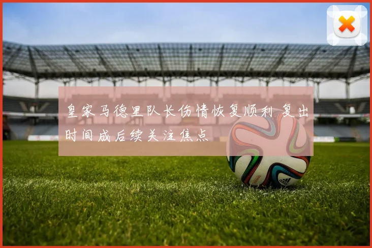 皇家马德里队长伤情恢复顺利 复出时间成后续关注焦点