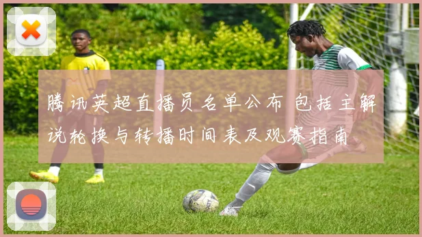 腾讯英超直播员名单公布 包括主解说轮换与转播时间表及观赛指南