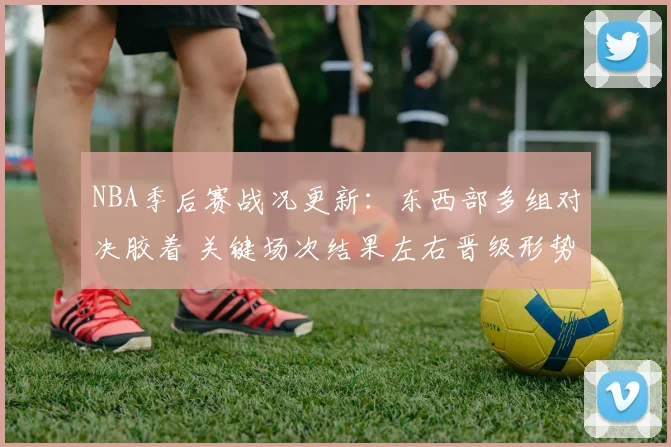 NBA季后赛战况更新：东西部多组对决胶着 关键场次结果左右晋级形势