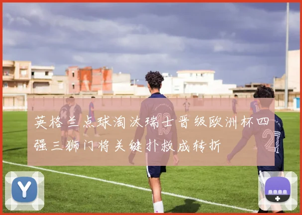 英格兰点球淘汰瑞士晋级欧洲杯四强三狮门将关键扑救成转折