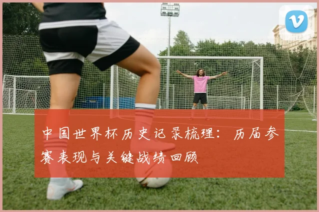 中国世界杯历史记录梳理：历届参赛表现与关键战绩回顾