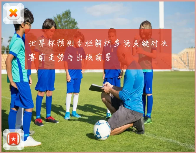 世界杯预测专栏解析多场关键对决赛前走势与出线前景