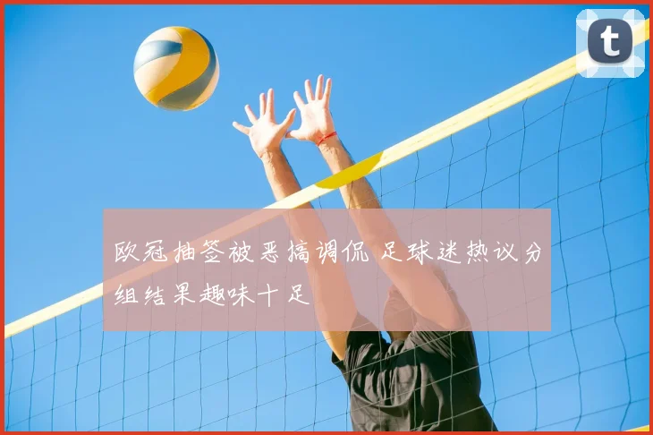 欧冠抽签被恶搞调侃 足球迷热议分组结果趣味十足