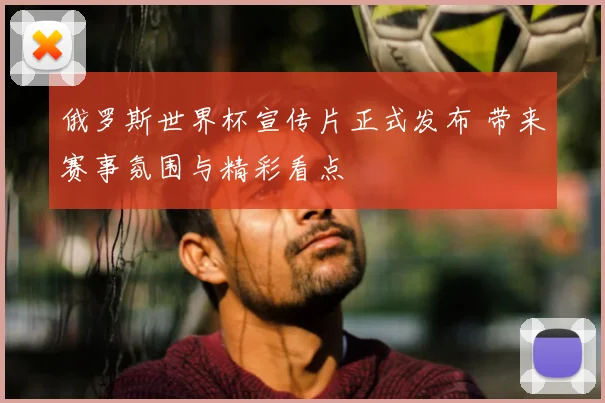 俄罗斯世界杯宣传片正式发布 带来赛事氛围与精彩看点